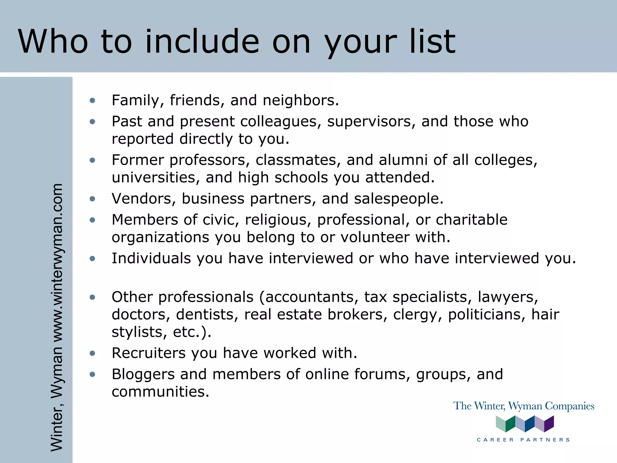 Winter,Wymanwww.winterwyman.com
Who to include on your list
• Family, friends, and neighbors.
• Past and present colleagues, supervisors, and those who
reported directly to you.
• Former professors, classmates, and alumni of all colleges,
universities, and high schools you attended.
• Vendors, business partners, and salespeople.
• Members of civic, religious, professional, or charitable
organizations you belong to or volunteer with.
• Individuals you have interviewed or who have interviewed you.
• Other professionals (accountants, tax specialists, lawyers,
doctors, dentists, real estate brokers, clergy, politicians, hair
stylists, etc.).
• Recruiters you have worked with.
• Bloggers and members of online forums, groups, and
communities.
 