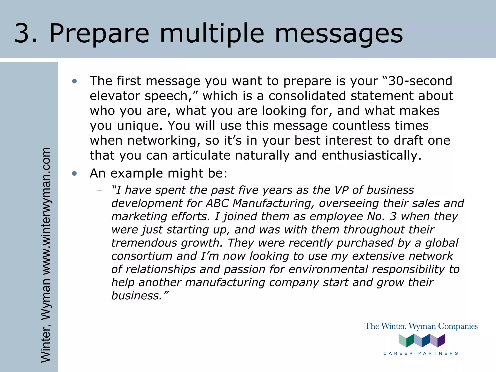 Winter,Wymanwww.winterwyman.com
3. Prepare multiple messages
• The first message you want to prepare is your “30-second
elevator speech,” which is a consolidated statement about
who you are, what you are looking for, and what makes
you unique. You will use this message countless times
when networking, so it’s in your best interest to draft one
that you can articulate naturally and enthusiastically.
• An example might be:
– “I have spent the past five years as the VP of business
development for ABC Manufacturing, overseeing their sales and
marketing efforts. I joined them as employee No. 3 when they
were just starting up, and was with them throughout their
tremendous growth. They were recently purchased by a global
consortium and I’m now looking to use my extensive network
of relationships and passion for environmental responsibility to
help another manufacturing company start and grow their
business.”
 