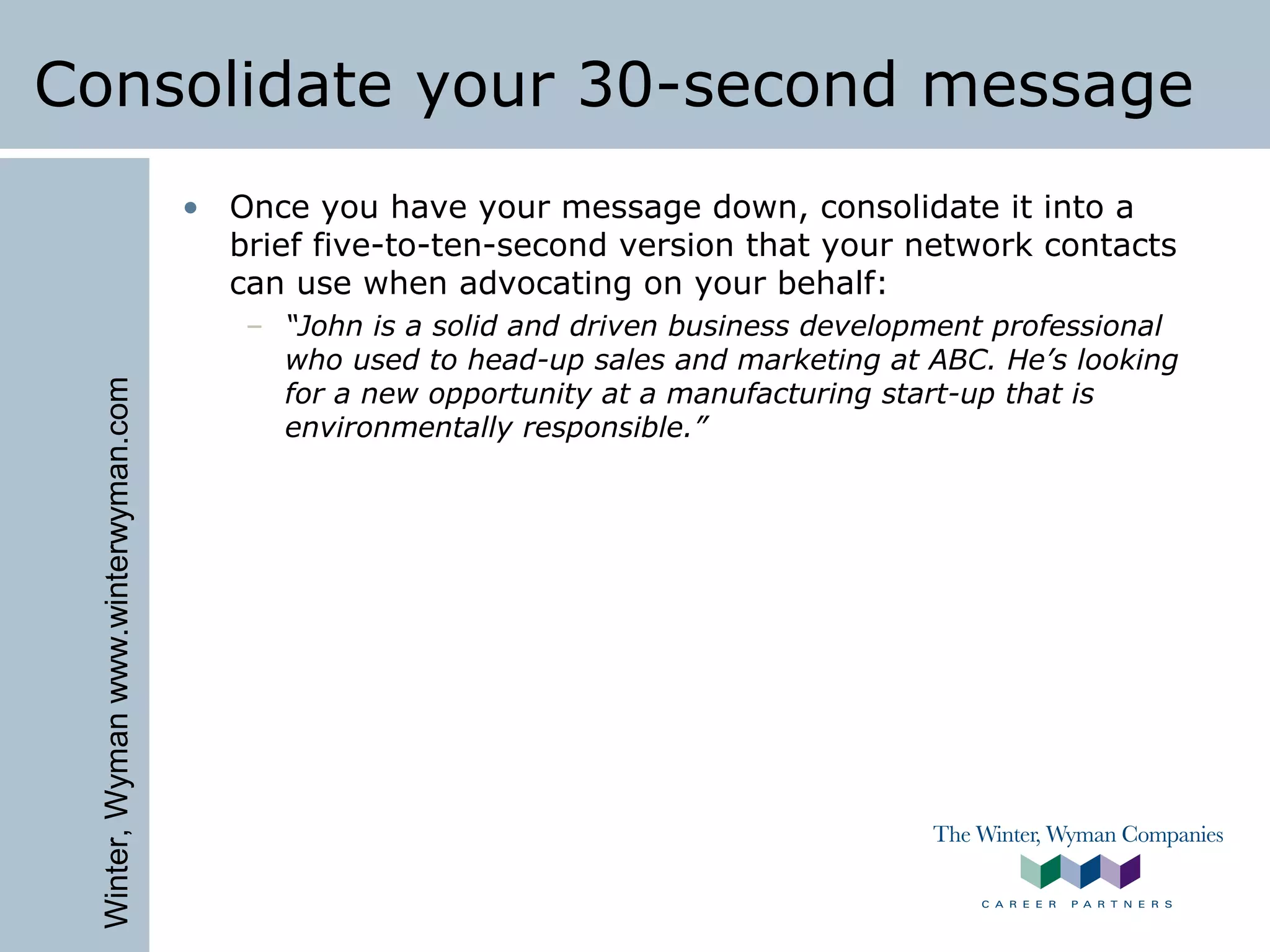 Winter,Wymanwww.winterwyman.com
Consolidate your 30-second message
• Once you have your message down, consolidate it into a
brief five-to-ten-second version that your network contacts
can use when advocating on your behalf:
– “John is a solid and driven business development professional
who used to head-up sales and marketing at ABC. He’s looking
for a new opportunity at a manufacturing start-up that is
environmentally responsible.”
 
