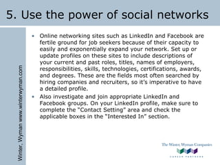Winter,Wymanwww.winterwyman.com
5. Use the power of social networks
• Online networking sites such as LinkedIn and Facebook are
fertile ground for job seekers because of their capacity to
easily and exponentially expand your network. Set up or
update profiles on these sites to include descriptions of
your current and past roles, titles, names of employers,
responsibilities, skills, technologies, certifications, awards,
and degrees. These are the fields most often searched by
hiring companies and recruiters, so it’s imperative to have
a detailed profile.
• Also investigate and join appropriate LinkedIn and
Facebook groups. On your LinkedIn profile, make sure to
complete the “Contact Setting” area and check the
applicable boxes in the “Interested In” section.
 