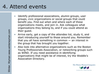 Winter,Wymanwww.winterwyman.com
4. Attend events
• Identify professional associations, alumni groups, user
groups, civic organizations or social groups that could
benefit you. Find out when and where each of these
organizations meets, and join in. Ask colleagues what
organizations they belong to, and if you could attend as
their guest.
• Arrive early, get a copy of the attendee list, study it, and
start introducing yourself to those around you. Remember
that you all have something in common — an interest in
the group that has brought you together.
• Also look into alternative organizations such as the Boston
Young Professionals Association, or networking groups such
as WIND. If you need assistance in identifying
organizations that might be of interest, try the Weddle’s
Association Directory.
 