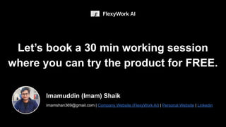 Imamuddin (Imam) Shaik
imamshan369@gmail.com | Company Website (FlexyWork AI) | Personal Website | Linkedin
Let’s book a 30 min working session
where you can try the product for FREE.
 