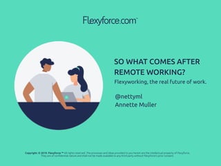 Flexyworking, the real future of work.
SO WHAT COMES AFTER
REMOTE WORKING?
@nettyml
Annette Muller
Copyright: © 2019. Flexyforce ™ All rights reserved. The processes and ideas provided to you herein are the intellectual property of Flexyforce.
They are of conﬁdential nature and shall not be made available to any third party without Flexyforce’s prior consent.
 