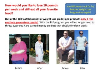 How would you like to lose 10 pounds per week and still eat all your favorite food?  Out of the 100’s of thousands of weight lose guides and products   only 1 real method guarantees results!   With the FLF program you will no longer need to throw away you hard earned money on diets that absolutely don’t work!  Before  After Before  After You Will Never Look Or Try Another Weight Loss Program Ever Again! 