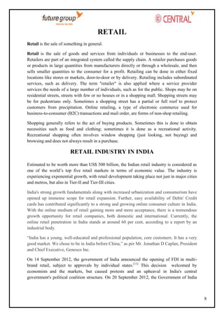 RETAIL
Retail is the sale of something in general.
Retail is the sale of goods and services from individuals or businesses to the end-user.
Retailers are part of an integrated system called the supply chain. A retailer purchases goods
or products in large quantities from manufacturers directly or through a wholesale, and then
sells smaller quantities to the consumer for a profit. Retailing can be done in either fixed
locations like stores or markets, door-to-door or by delivery. Retailing includes subordinated
services, such as delivery. The term "retailer" is also applied where a service provider
services the needs of a large number of individuals, such as for the public. Shops may be on
residential streets, streets with few or no houses or in a shopping mall. Shopping streets may
be for pedestrians only. Sometimes a shopping street has a partial or full roof to protect
customers from precipitation. Online retailing, a type of electronic commerce used for
business-to-consumer (B2C) transactions and mail order, are forms of non-shop retailing.
Shopping generally refers to the act of buying products. Sometimes this is done to obtain
necessities such as food and clothing; sometimes it is done as a recreational activity.
Recreational shopping often involves window shopping (just looking, not buying) and
browsing and does not always result in a purchase.

RETAIL INDUSTRY IN INDIA
Estimated to be worth more than US$ 500 billion, the Indian retail industry is considered as
one of the world‘s top five retail markets in terms of economic value. The industry is
experiencing exponential growth, with retail development taking place not just in major cities
and metros, but also in Tier-II and Tier-III cities.
India's strong growth fundamentals along with increased urbanization and consumerism have
opened up immense scope for retail expansion. Further, easy availability of Debit/ Credit
cards has contributed significantly to a strong and growing online consumer culture in India.
With the online medium of retail gaining more and more acceptance, there is a tremendous
growth opportunity for retail companies, both domestic and international. Currently, the
online retail penetration in India stands at around 60 per cent, according to a report by an
industrial body.
―India has a young, well-educated and professional population, core customers. It has a very
good market. We chose to be in India before China,‖ as per Mr. Jonathan D Caplan, President
and Chief Executive, Genesco Inc.
On 14 September 2012, the government of India announced the opening of FDI in multibrand retail, subject to approvals by individual states.[11] This decision welcomed by
economists and the markets, but caused protests and an upheaval in India's central
government's political coalition structure. On 20 September 2012, the Government of India

8

 