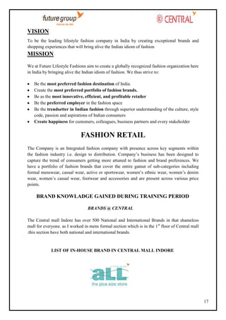 VISION
To be the leading lifestyle fashion company in India by creating exceptional brands and
shopping experiences that will bring alive the Indian idiom of fashion

MISSION
We at Future Lifestyle Fashions aim to create a globally recognized fashion organization here
in India by bringing alive the Indian idiom of fashion. We thus strive to:
Be the most preferred fashion destination of India.
Create the most preferred portfolio of fashion brands.
Be as the most innovative, efficient, and profitable retailer
Be the preferred employer in the fashion space
Be the trendsetter in Indian fashion through superior understanding of the culture, style
code, passion and aspirations of Indian consumers
Create happiness for customers, colleagues, business partners and every stakeholder

FASHION RETAIL
The Company is an Integrated fashion company with presence across key segments within
the fashion industry i.e. design to distribution. Company‘s business has been designed to
capture the trend of consumers getting more attuned to fashion and brand preferences. We
have a portfolio of fashion brands that cover the entire gamut of sub-categories including
formal menswear, casual wear, active or sportswear, women‘s ethnic wear, women‘s denim
wear, women‘s casual wear, footwear and accessories and are present across various price
points.

BRAND KNOWLADGE GAINED DURING TRAINING PERIOD
BRANDS @ CENTRAL
The Central mall Indore has over 500 National and International Brands in that shameless
mall for everyone. as I worked in mens formal section which is in the 1st floor of Central mall
.this section have both national and international brands.

LIST OF IN-HOUSE BRAND IN CENTRAL MALL INDORE

17

 