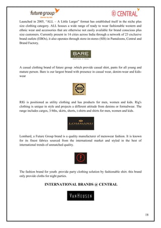 Launched in 2005, ―ALL – A Little Larger‖ format has established itself in the niche plus
size clothing category. ALL houses a wide range of ready to wear fashionable western and
ethnic wear and accessories that are otherwise not easily available for brand conscious plus
size customers. Currently present in 14 cities across India through a network of 23 exclusive
brand outlets (EBOs), it also operates through store-in-stores (SIS) in Pantaloons, Central and
Brand Factory.

A casual clothing brand of future group .which provide casual shirt, pants for all young and
mature person. Bare is our largest brand with presence in casual wear, denim-wear and kidswear

RIG is positioned as utility clothing and has products for men, women and kids. Rig's
clothing is unique in style and projects a different attitude from denims or formalwear. The
range includes cargos, 3/4ths, skirts, shorts, t-shirts and shirts for men, women and kids.

Lombard, a Future Group brand is a quality manufacturer of menswear fashion. It is known
for its finest fabrics sourced from the international market and styled in the best of
international trends of unmatched quality.

The fashion brand for youth .provide party clothing solution by fashionable shirt. this brand
only provide cloths for night parties.

INTERNATIONAL BRANDS @ CENTRAL

18

 