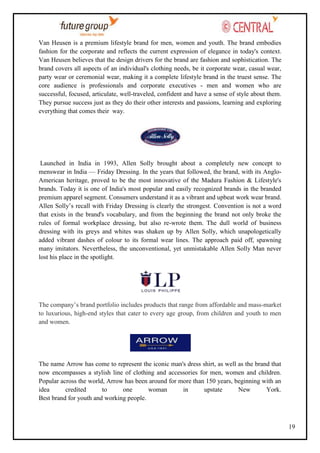 Van Heusen is a premium lifestyle brand for men, women and youth. The brand embodies
fashion for the corporate and reflects the current expression of elegance in today's context.
Van Heusen believes that the design drivers for the brand are fashion and sophistication. The
brand covers all aspects of an individual's clothing needs, be it corporate wear, casual wear,
party wear or ceremonial wear, making it a complete lifestyle brand in the truest sense. The
core audience is professionals and corporate executives - men and women who are
successful, focused, articulate, well-traveled, confident and have a sense of style about them.
They pursue success just as they do their other interests and passions, learning and exploring
everything that comes their way.

Launched in India in 1993, Allen Solly brought about a completely new concept to
menswear in India — Friday Dressing. In the years that followed, the brand, with its AngloAmerican heritage, proved to be the most innovative of the Madura Fashion & Lifestyle's
brands. Today it is one of India's most popular and easily recognized brands in the branded
premium apparel segment. Consumers understand it as a vibrant and upbeat work wear brand.
Allen Solly‘s recall with Friday Dressing is clearly the strongest. Convention is not a word
that exists in the brand's vocabulary, and from the beginning the brand not only broke the
rules of formal workplace dressing, but also re-wrote them. The dull world of business
dressing with its greys and whites was shaken up by Allen Solly, which unapologetically
added vibrant dashes of colour to its formal wear lines. The approach paid off, spawning
many imitators. Nevertheless, the unconventional, yet unmistakable Allen Solly Man never
lost his place in the spotlight.

The company‘s brand portfolio includes products that range from affordable and mass-market
to luxurious, high-end styles that cater to every age group, from children and youth to men
and women.

The name Arrow has come to represent the iconic man's dress shirt, as well as the brand that
now encompasses a stylish line of clothing and accessories for men, women and children.
Popular across the world, Arrow has been around for more than 150 years, beginning with an
idea
credited
to
one
woman
in
upstate
New
York.
Best brand for youth and working people.

19

 