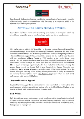 Peter England, the largest selling shirt brand in the country boasts of an impressive portfolio
of internationally styled garments offering value for money to its customers, which is the
hallmark of all Peter England products.

NATIONAL OR INDIAN BRAND @ CENTRAL
Indian brand also has a wider scope in clothing retail. as told us during my internship
several brand has good revenue in men formal wear section and also in casual section.

60% market share in india. A 100% subsidiary of Raymond Limited, Raymond Apparel Ltd.
(RAL) ranks amongst India's largest and most respected apparel companies. We bring to our
customers the best of fabric and style through some of the country‘s most prestigious brands
–Raymond Premium Apparel, Park Avenue, Parx entered into the ready-to-wear business
with the introduction of Park Avenue in 1986 catering to the men's formal wear
market. Parx was launched in 1998 to address the growing trend of smart casuals. Raymond
identified the vacuum for a high end, casual wear brand and hence decided to acquire colour
Plus as a part of strategic expansion plan for their ready-to-wear business. Crossing the
gender divide two of our brands, Park Avenue launched the Western Women's wear
collections. 'Park Avenue Woman'- A complete range of Premium Business Wear for
women is designed specially for the working women professionals of today. All our brands
are available at exclusive brand stores, ‗The Raymond Shop‘ retail outlets and multi-brand
outlets across India and the Middle East.

Raymond Premium Apparel
Raymond Premium Apparel is a premium formal wear brand which is positioned to offer
classic garments with impeccable fits and inviting styles to the Global Indian. Needless to say
that the product is made only from premium Raymond fabrics.

Park Avenue
Park Avenue is a premium contemporary formal wear brand and the single largest formal and
occasion wear brand in India. Park Avenue has been constantly reinventing itself successfully
addressing the changing needs of the consumer – whether in formalwear, relaxed work wear,
heritage wear or evening wear.

20

 