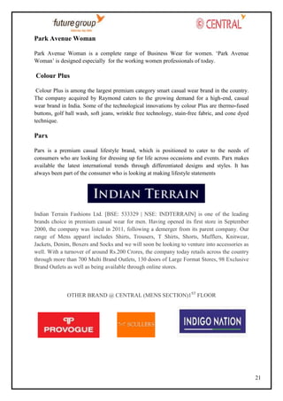 Park Avenue Woman
Park Avenue Woman is a complete range of Business Wear for women. ‗Park Avenue
Woman‘ is designed especially for the working women professionals of today.

Colour Plus
Colour Plus is among the largest premium category smart casual wear brand in the country.
The company acquired by Raymond caters to the growing demand for a high-end, casual
wear brand in India. Some of the technological innovations by colour Plus are thermo-fused
buttons, golf ball wash, soft jeans, wrinkle free technology, stain-free fabric, and cone dyed
technique.

Parx
Parx is a premium casual lifestyle brand, which is positioned to cater to the needs of
consumers who are looking for dressing up for life across occasions and events. Parx makes
available the latest international trends through differentiated designs and styles. It has
always been part of the consumer who is looking at making lifestyle statements

Indian Terrain Fashions Ltd. [BSE: 533329 | NSE: INDTERRAIN] is one of the leading
brands choice in premium casual wear for men. Having opened its first store in September
2000, the company was listed in 2011, following a demerger from its parent company. Our
range of Mens apparel includes Shirts, Trousers, T Shirts, Shorts, Mufflers, Knitwear,
Jackets, Denim, Boxers and Socks and we will soon be looking to venture into accessories as
well. With a turnover of around Rs.200 Crores, the company today retails across the country
through more than 700 Multi Brand Outlets, 130 doors of Large Format Stores, 98 Exclusive
Brand Outlets as well as being available through online stores.

OTHER BRAND @ CENTRAL (MENS SECTION)1ST FLOOR

21

 