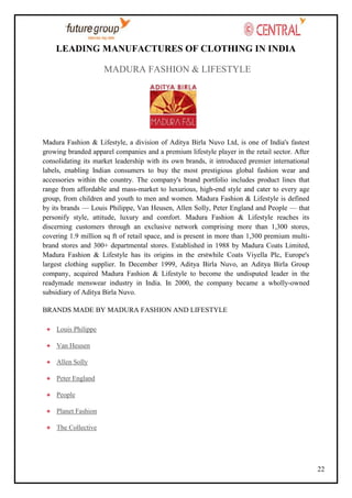 LEADING MANUFACTURES OF CLOTHING IN INDIA
MADURA FASHION & LIFESTYLE

Madura Fashion & Lifestyle, a division of Aditya Birla Nuvo Ltd, is one of India's fastest
growing branded apparel companies and a premium lifestyle player in the retail sector. After
consolidating its market leadership with its own brands, it introduced premier international
labels, enabling Indian consumers to buy the most prestigious global fashion wear and
accessories within the country. The company's brand portfolio includes product lines that
range from affordable and mass-market to luxurious, high-end style and cater to every age
group, from children and youth to men and women. Madura Fashion & Lifestyle is defined
by its brands — Louis Philippe, Van Heusen, Allen Solly, Peter England and People — that
personify style, attitude, luxury and comfort. Madura Fashion & Lifestyle reaches its
discerning customers through an exclusive network comprising more than 1,300 stores,
covering 1.9 million sq ft of retail space, and is present in more than 1,300 premium multibrand stores and 300+ departmental stores. Established in 1988 by Madura Coats Limited,
Madura Fashion & Lifestyle has its origins in the erstwhile Coats Viyella Plc, Europe's
largest clothing supplier. In December 1999, Aditya Birla Nuvo, an Aditya Birla Group
company, acquired Madura Fashion & Lifestyle to become the undisputed leader in the
readymade menswear industry in India. In 2000, the company became a wholly-owned
subsidiary of Aditya Birla Nuvo.
BRANDS MADE BY MADURA FASHION AND LIFESTYLE
Louis Philippe
Van Heusen
Allen Solly
Peter England
People
Planet Fashion
The Collective

22

 