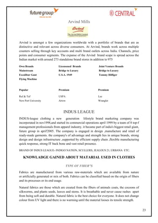 Arvind Mills

Arvind is amongst a few organizations worldwide with a portfolio of brands that are as
distinctive and relevant across diverse consumers. At Arvind, brands work across multiple
counters selling through key accounts and multi brand outlets across India. Channels, price
points and consumer segments. The expanse of the Arvind brand scape is spread across the
Indian market with around 273 standalone brand stores in addition to 975
Own Brands

Licensened Brands

Joint Venture Brands

Mainstream

Bridge to Luxury

Bridge to Luxury

Excalibur Gant

U.S.A. 1949

Tommy Hilfiger

Popular

Premium

Premium

Ruf & Tuf

USPA

Lee

New Port University

Arrow

Wrangler

Flying Machine

INDUS LEAGUE
INDUS-league clothing a new generation lifestyle brand marketing company was
incorporated in nov1998,and started its commercial operations april 1999 by a team of 8 top-f
management professionals from apparel industry. it became part of india's biggest retail giant,
future group in april'2005. The company is engaged in design ,manufacture and retail of
ready-made garments. the company's of advantage and strength lies in unique brands, strong
design and design infrastructure ,supported by efficient supply chain ,flexible manufacturing
quick response, strong IT back bone and vast retail presence.
BRAND OF INDUS LEAGUE- INDIGO NATION, SCULLERS, JEALOUS 21, URBANA ETC.

KNOWLADGE GAINED ABOUT MATARIAL USED IN CLOTHES
TYPE OF FIBER”S
Fabrics are manufactured from various raw-materials which are available from nature
or artificially generated or mix of both. Fabrics can be classified based on the origin of fibers
and its processes or its end usage.
Natural fabrics are those which are created from the fibers of animals coats, the cocoons of
silkworms, and plants seeds, leaves and stems. It is breathable and never cause rashes apart
from being soft and durable. Natural fabric is the best choice for everyone. It does not change
colour from UV light and there is no warming until the material looses its tensile strength.
23

 