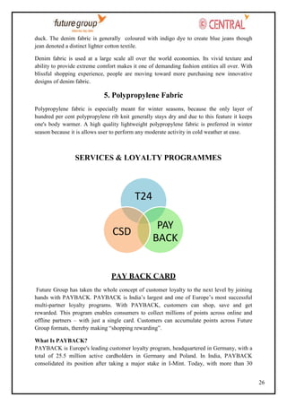 duck. The denim fabric is generally coloured with indigo dye to create blue jeans though
jean denoted a distinct lighter cotton textile.
Denim fabric is used at a large scale all over the world economies. Its vivid texture and
ability to provide extreme comfort makes it one of demanding fashion entities all over. With
blissful shopping experience, people are moving toward more purchasing new innovative
designs of denim fabric.

5. Polypropylene Fabric
Polypropylene fabric is especially meant for winter seasons, because the only layer of
hundred per cent polypropylene rib knit generally stays dry and due to this feature it keeps
one's body warmer. A high quality lightweight polypropylene fabric is preferred in winter
season because it is allows user to perform any moderate activity in cold weather at ease.

SERVICES & LOYALTY PROGRAMMES

T24
CSD

PAY
BACK

PAY BACK CARD
Future Group has taken the whole concept of customer loyalty to the next level by joining
hands with PAYBACK. PAYBACK is India‘s largest and one of Europe‘s most successful
multi-partner loyalty programs. With PAYBACK, customers can shop, save and get
rewarded. This program enables consumers to collect millions of points across online and
offline partners – with just a single card. Customers can accumulate points across Future
Group formats, thereby making ―shopping rewarding‖.
What Is PAYBACK?
PAYBACK is Europe's leading customer loyalty program, headquartered in Germany, with a
total of 25.5 million active cardholders in Germany and Poland. In India, PAYBACK
consolidated its position after taking a major stake in I-Mint. Today, with more than 30
26

 