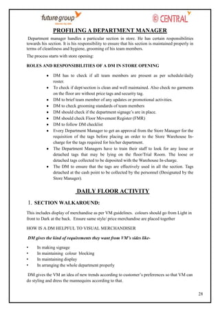 PROFILING A DEPARTMENT MANAGER
Department manager handles a particular section in store. He has certain responsibilities
towards his section. It is his responsibility to ensure that his section is maintained properly in
terms of cleanliness and hygiene, grooming of his team members.
The process starts with store opening:
ROLES AND RESPONSIBILITIES OF A DM IN STORE OPENING
DM has to check if all team members are present as per schedule/daily
roster.
To check if dept/section is clean and well maintained. Also check no garments
on the floor are without price tags and security tag.
DM to brief team member of any updates or promotional activities.
DM to check grooming standards of team members
DM should check if the department signage‘s are in place.
DM should check Floor Movement Register (FMR)
DM to follow DM checklist
Every Department Manager to get an approval from the Store Manager for the
requisition of the tags before placing an order to the Store Warehouse Incharge for the tags required for his/her department.
The Department Managers have to train their staff to look for any loose or
detached tags that may be lying on the floor/Trial Room. The loose or
detached tags collected to be deposited with the Warehouse In-charge.
The DM to ensure that the tags are effectively used in all the section. Tags
detached at the cash point to be collected by the personnel (Designated by the
Store Manager).

DAILY FLOOR ACTIVITY
1. SECTION WALKAROUND:
This includes display of merchandise as per VM guidelines. colours should go from Light in
front to Dark at the back. Ensure same style/ price merchandise are placed together
HOW IS A DM HELPFUL TO VISUAL MERCHANDISER
DM gives the kind of requirements they want from VM’s sides like•
•
•
•

In making signage
In maintaining colour blocking
In maintaining display
In arranging the whole department properly

DM gives the VM an idea of new trends according to customer‘s preferences so that VM can
do styling and dress the mannequins according to that.
28

 