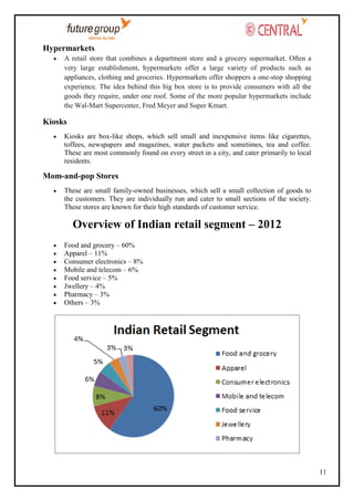 Hypermarkets
A retail store that combines a department store and a grocery supermarket. Often a
very large establishment, hypermarkets offer a large variety of products such as
appliances, clothing and groceries. Hypermarkets offer shoppers a one-stop shopping
experience. The idea behind this big box store is to provide consumers with all the
goods they require, under one roof. Some of the more popular hypermarkets include
the Wal-Mart Supercenter, Fred Meyer and Super Kmart.

Kiosks
Kiosks are box-like shops, which sell small and inexpensive items like cigarettes,
toffees, newspapers and magazines, water packets and sometimes, tea and coffee.
These are most commonly found on every street in a city, and cater primarily to local
residents.

Mom-and-pop Stores
These are small family-owned businesses, which sell a small collection of goods to
the customers. They are individually run and cater to small sections of the society.
These stores are known for their high standards of customer service.

Overview of Indian retail segment – 2012
Food and grocery – 60%
Apparel – 11%
Consumer electronics – 8%
Mobile and telecom – 6%
Food service – 5%
Jwellery – 4%
Pharmacy – 3%
Others – 3%

11

 