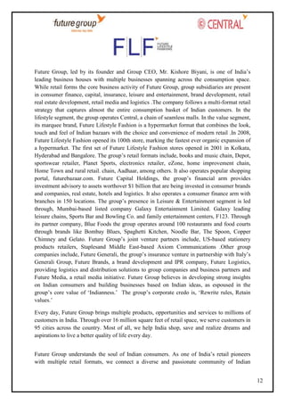 Future Group, led by its founder and Group CEO, Mr. Kishore Biyani, is one of India‘s
leading business houses with multiple businesses spanning across the consumption space.
While retail forms the core business activity of Future Group, group subsidiaries are present
in consumer finance, capital, insurance, leisure and entertainment, brand development, retail
real estate development, retail media and logistics .The company follows a multi-format retail
strategy that captures almost the entire consumption basket of Indian customers. In the
lifestyle segment, the group operates Central, a chain of seamless malls. In the value segment,
its marquee brand, Future Lifestyle Fashion is a hypermarket format that combines the look,
touch and feel of Indian bazaars with the choice and convenience of modern retail .In 2008,
Future Lifestyle Fashion opened its 100th store, marking the fastest ever organic expansion of
a hypermarket. The first set of Future Lifestyle Fashion stores opened in 2001 in Kolkata,
Hyderabad and Bangalore. The group‘s retail formats include, books and music chain, Depot,
sportswear retailer, Planet Sports, electronics retailer, eZone, home improvement chain,
Home Town and rural retail. chain, Aadhaar, among others. It also operates popular shopping
portal, futurebazaar.com. Future Capital Holdings, the group‘s financial arm provides
investment advisory to assets worthover $1 billion that are being invested in consumer brands
and companies, real estate, hotels and logistics. It also operates a consumer finance arm with
branches in 150 locations. The group‘s presence in Leisure & Entertainment segment is led
through, Mumbai-based listed company Galaxy Entertainment Limited. Galaxy leading
leisure chains, Sports Bar and Bowling Co. and family entertainment centers, F123. Through
its partner company, Blue Foods the group operates around 100 restaurants and food courts
through brands like Bombay Blues, Spaghetti Kitchen, Noodle Bar, The Spoon, Copper
Chimney and Gelato. Future Group‘s joint venture partners include, US-based stationery
products retailers, Staplesand Middle East-based Axiom Communications .Other group
companies include, Future Generali, the group‘s insurance venture in partnership with Italy‘s
Generali Group, Future Brands, a brand development and IPR company, Future Logistics,
providing logistics and distribution solutions to group companies and business partners and
Future Media, a retail media initiative. Future Group believes in developing strong insights
on Indian consumers and building businesses based on Indian ideas, as espoused in the
group‘s core value of ‗Indianness.‘ The group‘s corporate credo is, ‗Rewrite rules, Retain
values.‘
Every day, Future Group brings multiple products, opportunities and services to millions of
customers in India. Through over 16 million square feet of retail space, we serve customers in
95 cities across the country. Most of all, we help India shop, save and realize dreams and
aspirations to live a better quality of life every day.
Future Group understands the soul of Indian consumers. As one of India‘s retail pioneers
with multiple retail formats, we connect a diverse and passionate community of Indian
12

 