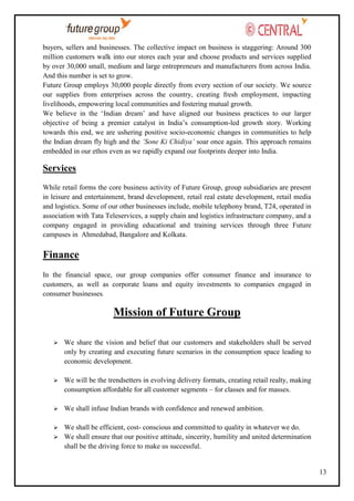 buyers, sellers and businesses. The collective impact on business is staggering: Around 300
million customers walk into our stores each year and choose products and services supplied
by over 30,000 small, medium and large entrepreneurs and manufacturers from across India.
And this number is set to grow.
Future Group employs 30,000 people directly from every section of our society. We source
our supplies from enterprises across the country, creating fresh employment, impacting
livelihoods, empowering local communities and fostering mutual growth.
We believe in the ‗Indian dream‘ and have aligned our business practices to our larger
objective of being a premier catalyst in India‘s consumption-led growth story. Working
towards this end, we are ushering positive socio-economic changes in communities to help
the Indian dream fly high and the ‘Sone Ki Chidiya’ soar once again. This approach remains
embedded in our ethos even as we rapidly expand our footprints deeper into India.

Services
While retail forms the core business activity of Future Group, group subsidiaries are present
in leisure and entertainment, brand development, retail real estate development, retail media
and logistics. Some of our other businesses include, mobile telephony brand, T24, operated in
association with Tata Teleservices, a supply chain and logistics infrastructure company, and a
company engaged in providing educational and training services through three Future
campuses in Ahmedabad, Bangalore and Kolkata.

Finance
In the financial space, our group companies offer consumer finance and insurance to
customers, as well as corporate loans and equity investments to companies engaged in
consumer businesses.

Mission of Future Group


We share the vision and belief that our customers and stakeholders shall be served
only by creating and executing future scenarios in the consumption space leading to
economic development.



We will be the trendsetters in evolving delivery formats, creating retail realty, making
consumption affordable for all customer segments – for classes and for masses.



We shall infuse Indian brands with confidence and renewed ambition.



We shall be efficient, cost- conscious and committed to quality in whatever we do.
 We shall ensure that our positive attitude, sincerity, humility and united determination
shall be the driving force to make us successful.

13

 