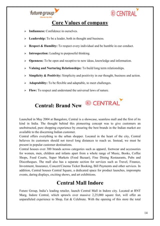 Core Values of company


Indianness: Confidence in ourselves.



Leadership: To be a leader, both in thought and business.



Respect & Humility: To respect every individual and be humble in our conduct.



Introspection: Leading to purposeful thinking.



Openness: To be open and receptive to new ideas, knowledge and information.



Valuing and Nurturing Relationships: To build long term relationships.



Simplicity & Positivity: Simplicity and positivity in our thought, business and action.



Adaptability: To be flexible and adaptable, to meet challenges.



Flow: To respect and understand the universal laws of nature.

Central: Brand New
Launched in May 2004 at Bangalore, Central is a showcase, seamless mall and the first of its
kind in India. The thought behind this pioneering concept was to give customers an
unobstructed, pure shopping experience by ensuring the best brands in the Indian market are
available to the discerning Indian customer.
Central offers everything to the urban shopper. Located in the heart of the city, Central
believes its customers should not travel long distances to reach us. Instead, we must be
present in popular customer destinations.
Central houses over 300 brands across categories such as apparel, footwear and accessories
for women, men, children and infants apart from a whole range of Music, Books, Coffee
Shops, Food Courts, Super Markets (Food Bazaar), Fine Dining Restaurants, Pubs and
Discotheques. The mall also has a separate section for services such as Travel, Finance,
Investment, Insurance, Concert/Cinema Ticket Booking, Bill Payments and other services. In
addition, Central houses Central Square, a dedicated space for product launches, impromptu
events, daring displays, exciting shows, and art exhibitions.

Central Mall Indore
Future Group, India‘s leading retailer, launch Central Mall in Indore city. Located at RNT
Marg, Indore Central, which sprawls over massive 2,25,000 square feet, will offer an
unparalleled experience to Shop, Eat & Celebrate. With the opening of this store the total

14

 