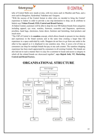 tally of Central Malls now stands at nine, with two stores each in Mumbai and Pune, and a
store each in Bangalore, Hyderabad, Vadodara and Gurgaon.
―With the success of the Central format in other cities we decided to bring the Central‘
experience to Indore in order to provide a one stop destination to shop, eat & celebrate to
Indoris says Vishnu Prasad, CEO, Central and Brand Factory.
At Indore Central, customers will be able to shop for over 500 fashion brands from categories
including apparel, eye wear, watches, footwear, cosmetics and fragrances, sportswear,
jewellery, hand bags, electronics, home décor, furniture and furnishing, food products and
much more.
―The USP of Central is its seamless concept, which allows brands to present its true identity
and experience in the brand sections and at the same time creating a larger than life
experience in a space undivided by walls. Shoppers do not have to go from one outlet to the
other to buy apparel as it is displayed in one seamless area. Also, it saves a lot of time as
consumers can shop for multiple brands but pay at one cash counter. The seamless shopping
experience has been much appreciated by consumers in all existing Centrals. The brands are
also laid out in such a manner that it is easy for a customer to locate and access a category in
which all the related brands are showcased together‖, says Rajesh Seth, VP, Marketing,
Central and Brand Factory.

ORGANISATIONAL STRUCTURE

15

 