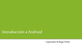 Android y Desarrollo de Aplicaciones
Introducción a Android
Capacitador: Br.Roger Patiño
 