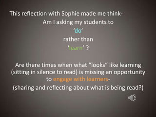 This reflection with Sophie made me think-
              Am I asking my students to
                           ‘do’
                      rather than
                        ‘learn’ ?

  Are there times when what “looks” like learning
(sitting in silence to read) is missing an opportunity
                to engage with learners-
 (sharing and reflecting about what is being read?)
 