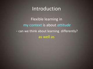 Introduction
        Flexible learning in
    my context is about attitude
- can we think about learning differently?
               as well as
 