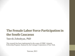 The FemaleLaborForce Participationin
the SouthCaucasus
Tatevik Zohrabyan, PhD
This research has been implemented in the scope of CRRC-Armenia
Fellowship Program, financed by the Carnegie Corporation of New York.
Yerevan, 2013
 