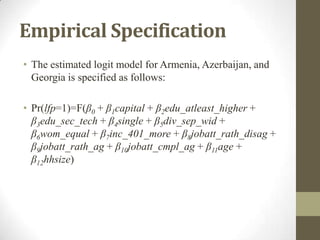 Empirical Specification
• The estimated logit model for Armenia, Azerbaijan, and
Georgia is specified as follows:
• Pr(lfp=1)=F(β0 + β1capital + β2edu_atleast_higher +
β3edu_sec_tech + β4single + β5div_sep_wid +
β6wom_equal + β7inc_401_more + β8jobatt_rath_disag +
β9jobatt_rath_ag + β10jobatt_cmpl_ag + β11age +
β12hhsize)
 