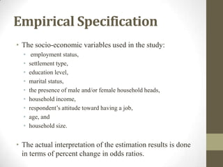Empirical Specification
• The socio-economic variables used in the study:
• employment status,
• settlement type,
• education level,
• marital status,
• the presence of male and/or female household heads,
• household income,
• respondent’s attitude toward having a job,
• age, and
• household size.
• The actual interpretation of the estimation results is done
in terms of percent change in odds ratios.
 