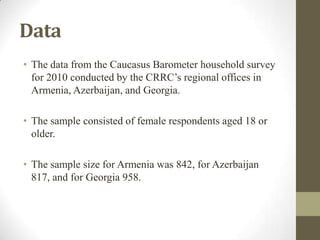 Data
• The data from the Caucasus Barometer household survey
for 2010 conducted by the CRRC’s regional offices in
Armenia, Azerbaijan, and Georgia.
• The sample consisted of female respondents aged 18 or
older.
• The sample size for Armenia was 842, for Azerbaijan
817, and for Georgia 958.
 