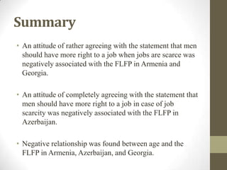 Summary
• An attitude of rather agreeing with the statement that men
should have more right to a job when jobs are scarce was
negatively associated with the FLFP in Armenia and
Georgia.
• An attitude of completely agreeing with the statement that
men should have more right to a job in case of job
scarcity was negatively associated with the FLFP in
Azerbaijan.
• Negative relationship was found between age and the
FLFP in Armenia, Azerbaijan, and Georgia.
 