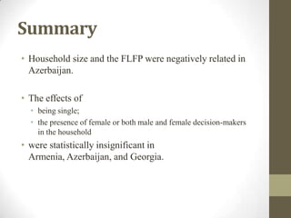 Summary
• Household size and the FLFP were negatively related in
Azerbaijan.
• The effects of
• being single;
• the presence of female or both male and female decision-makers
in the household
• were statistically insignificant in
Armenia, Azerbaijan, and Georgia.
 