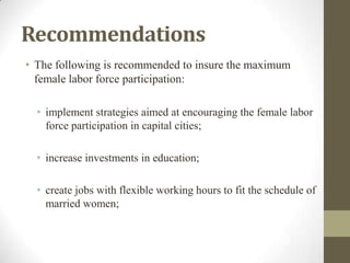 Recommendations
• The following is recommended to insure the maximum
female labor force participation:
• implement strategies aimed at encouraging the female labor
force participation in capital cities;
• increase investments in education;
• create jobs with flexible working hours to fit the schedule of
married women;
 