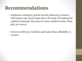 Recommendations
• implement strategies geared toward enhancing women’s
self-esteem and social status that will result in breaking the
cultural stereotype that men are more entitled to jobs when
jobs are scarce;
• invest in child care facilities and make them affordable to
women.
 