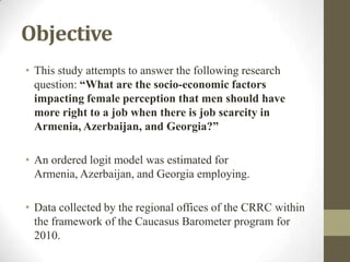 Objective
• This study attempts to answer the following research
question: “What are the socio-economic factors
impacting female perception that men should have
more right to a job when there is job scarcity in
Armenia, Azerbaijan, and Georgia?”
• An ordered logit model was estimated for
Armenia, Azerbaijan, and Georgia employing.
• Data collected by the regional offices of the CRRC within
the framework of the Caucasus Barometer program for
2010.
 