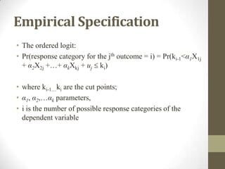 Empirical Specification
• The ordered logit:
• Pr(response category for the jth outcome = i) = Pr(ki-1<α1X1j
+ α2X2j +…+ αkXkj + uj ki)
• where ki-1…ki are the cut points;
• α1, α2,…αk parameters,
• i is the number of possible response categories of the
dependent variable
 