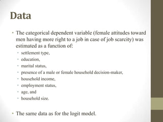 Data
• The categorical dependent variable (female attitudes toward
men having more right to a job in case of job scarcity) was
estimated as a function of:
• settlement type,
• education,
• marital status,
• presence of a male or female household decision-maker,
• household income,
• employment status,
• age, and
• household size.
• The same data as for the logit model.
 