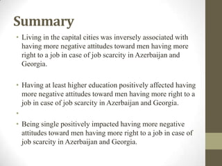 Summary
• Living in the capital cities was inversely associated with
having more negative attitudes toward men having more
right to a job in case of job scarcity in Azerbaijan and
Georgia.
• Having at least higher education positively affected having
more negative attitudes toward men having more right to a
job in case of job scarcity in Azerbaijan and Georgia.
•
• Being single positively impacted having more negative
attitudes toward men having more right to a job in case of
job scarcity in Azerbaijan and Georgia.
 