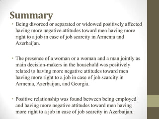 Summary
• Being divorced or separated or widowed positively affected
having more negative attitudes toward men having more
right to a job in case of job scarcity in Armenia and
Azerbaijan.
• The presence of a woman or a woman and a man jointly as
main decision-makers in the household was positively
related to having more negative attitudes toward men
having more right to a job in case of job scarcity in
Armenia, Azerbaijan, and Georgia.
• Positive relationship was found between being employed
and having more negative attitudes toward men having
more right to a job in case of job scarcity in Azerbaijan.
 