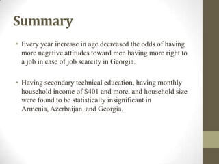 Summary
• Every year increase in age decreased the odds of having
more negative attitudes toward men having more right to
a job in case of job scarcity in Georgia.
• Having secondary technical education, having monthly
household income of $401 and more, and household size
were found to be statistically insignificant in
Armenia, Azerbaijan, and Georgia.
 