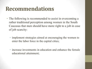 Recommendations
• The following is recommended to assist in overcoming a
rather traditional perception among women in the South
Caucasus that men should have more right to a job in case
of job scarcity:
• implement strategies aimed at encouraging the women to
enter the labor force in the capital cities;
• increase investments in education and enhance the female
educational attainment;
 