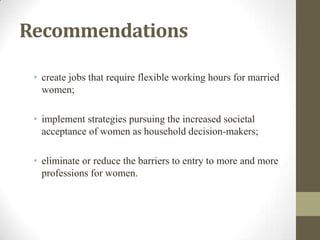 Recommendations
• create jobs that require flexible working hours for married
women;
• implement strategies pursuing the increased societal
acceptance of women as household decision-makers;
• eliminate or reduce the barriers to entry to more and more
professions for women.
 