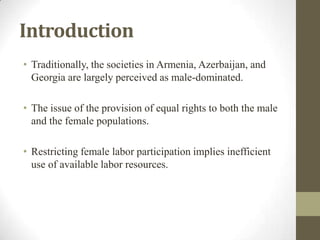 Introduction
• Traditionally, the societies in Armenia, Azerbaijan, and
Georgia are largely perceived as male-dominated.
• The issue of the provision of equal rights to both the male
and the female populations.
• Restricting female labor participation implies inefficient
use of available labor resources.
 