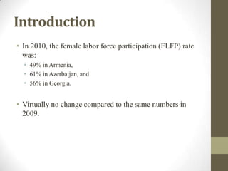 Introduction
• In 2010, the female labor force participation (FLFP) rate
was:
• 49% in Armenia,
• 61% in Azerbaijan, and
• 56% in Georgia.
• Virtually no change compared to the same numbers in
2009.
 