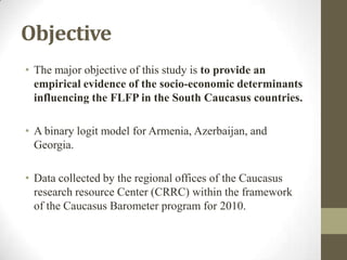 Objective
• The major objective of this study is to provide an
empirical evidence of the socio-economic determinants
influencing the FLFP in the South Caucasus countries.
• A binary logit model for Armenia, Azerbaijan, and
Georgia.
• Data collected by the regional offices of the Caucasus
research resource Center (CRRC) within the framework
of the Caucasus Barometer program for 2010.
 