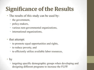 Significance of the Results
• The results of this study can be used by:
• the government,
• policy-makers,
• various non-governmental organizations,
• international organizations,
• that attempt:
• to promote equal opportunities and rights,
• to reduce poverty, and
• to efficiently utilize available labor resources,
• by
• targeting specific demographic groups when developing and
designing different programs to increase the FLFP.
 