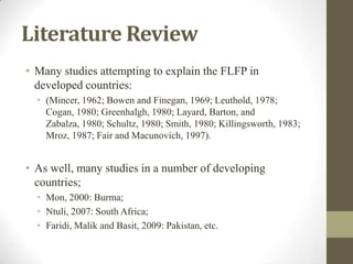 Literature Review
• Many studies attempting to explain the FLFP in
developed countries:
• (Mincer, 1962; Bowen and Finegan, 1969; Leuthold, 1978;
Cogan, 1980; Greenhalgh, 1980; Layard, Barton, and
Zabalza, 1980; Schultz, 1980; Smith, 1980; Killingsworth, 1983;
Mroz, 1987; Fair and Macunovich, 1997).
• As well, many studies in a number of developing
countries;
• Mon, 2000: Burma;
• Ntuli, 2007: South Africa;
• Faridi, Malik and Basit, 2009: Pakistan, etc.
 