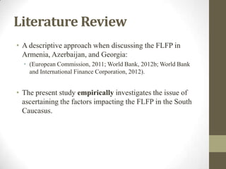Literature Review
• A descriptive approach when discussing the FLFP in
Armenia, Azerbaijan, and Georgia:
• (European Commission, 2011; World Bank, 2012b; World Bank
and International Finance Corporation, 2012).
• The present study empirically investigates the issue of
ascertaining the factors impacting the FLFP in the South
Caucasus.
 