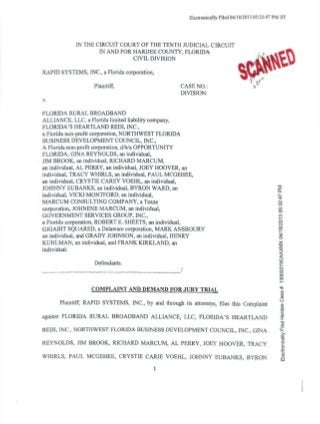 Electronically Filed 04/18/2013 05:32:47 PM ET
/ >
L
IN THE CIRCUIT COURT OF THE TENTH JUDICIAL CIRCUIT
IN AND FOR HARDEE COUNTY, FLORIDA
CIVIL DIVISION
RAPID SYSTEMS, INC., a Florida corporation,
Plaintiff, CASE NO.:
DIVISION:
FLORIDA RURAL BROADBAND
ALLIANCE, LLC, a Florida limited liability company,
FLORIDA'S HEARTLAND REDI, INC.,
a Florida non-profit corporation, NORTHWEST FLORIDA
BUSINESS DEVELOPMENT COUNCIL, INC.,
A Florida non-profit corporation, d/b/a OPPORTUNITY
FLORIDA, GINA REYNOLDS, an individual,
JIM BROOK, an individual, RICHARD MARCUM,
an individual, AL PERRY, an individual, JOEY HOOVER, an
individual, TRACY WHIRLS, an individual, PAUL MCGEHEE,
an individual, CRYSTIE CAREY VOEHL, an individual,
JOHNNY EUBANKS, an individual, BYRON WARD, an 5
individual, VICKIMONTFORD, an individual, n.
MARCUM CONSULTING COMPANY, a Texas
corporation, JOHNENE MARCUM, an individual, g
GOVERNMENT SERVICES GROUP, INC., «
a Florida corporation, ROBERT E. SHEETS, an individual, ^
GIGABIT SQUARED, a Delaware corporation, MARK ANSBOURY g
an individual, and GRADY JOHNSON, an individual, HENRY S
KUHLMAN, an individual, and FRANK KIRKLAND, an *
individual. ^
Defendants. ®
/
O
o
COMPLAINT AND DEMAND FOR JURY TRIAL *
(0
03
o
Plaintiff, RAPID SYSTEMS, INC., by and through its attorneys, files this Complaint
against FLORIDA RURAL BROADBAND ALLIANCE, LLC, FLORIDA'S HEARTLAND
REDI, INC., NORTHWEST FLORIDA BUSINESS DEVELOPMENT COUNCIL, INC., GINA •£
REYNOLDS, JIM BROOK, RICHARD MARCUM, AL PERRY, JOEY HOOVER, TRACY
WHIRLS, PAUL MCGEHEE, CRYSTIE CARIE VOEHL, JOHNNY EUBANKS, BYRON
1
 
