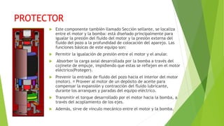 PROTECTOR
 Este componente también llamado Sección sellante, se localiza
entre el motor y la bomba: está diseñado principalmente para
igualar la presión del fluido del motor y la presión externa del
fluido del pozo a la profundidad de colocación del aparejo. Las
funciones básicas de este equipo son:
 Permitir la igualación de presión entre el motor y el anular.
 Absorber la carga axial desarrollada por la bomba a través del
cojinete de empuje, impidiendo que estas se reflejen en el motor
eléctrico(Proteger).
 Prevenir la entrada de fluido del pozo hacia el interior del motor
(motor). Proveer al motor de un depósito de aceite para
compensar la expansión y contracción del fluido lubricante,
durante los arranques y paradas del equipo eléctrico.
 Transmitir el torque desarrollado por el motor hacia la bomba, a
través del acoplamiento de los ejes.
 Además, sirve de vinculo mecánico entre el motor y la bomba.
 